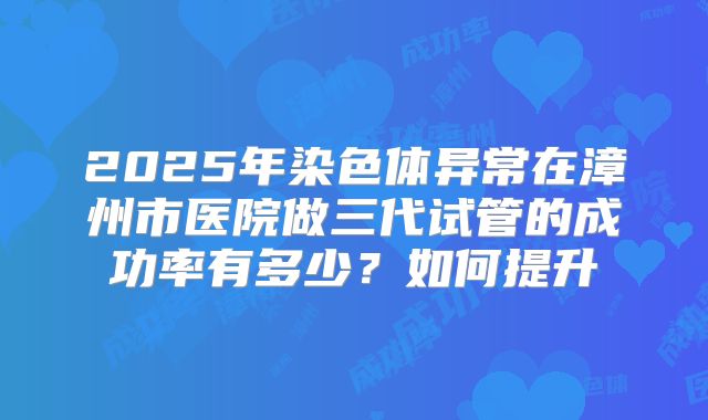 2025年染色体异常在漳州市医院做三代试管的成功率有多少？如何提升