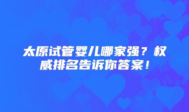 太原试管婴儿哪家强?权威排名告诉你答案!