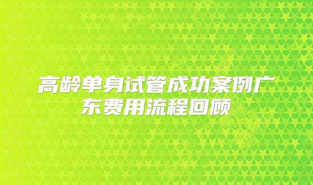 高龄单身试管成功案例广东费用流程回顾