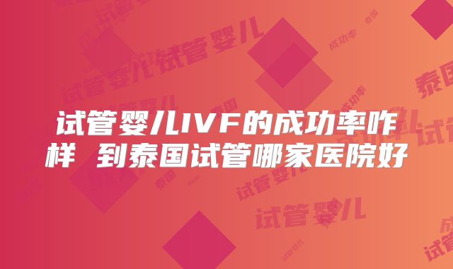 试管婴儿IVF的成功率咋样 到泰国试管哪家医院好