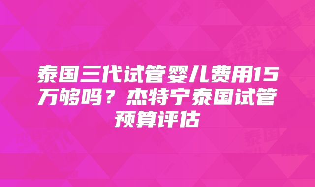 泰国三代试管婴儿费用15万够吗？杰特宁泰国试管预算评估