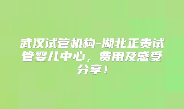 武汉试管机构-湖北正贵试管婴儿中心,费用及感受分享!