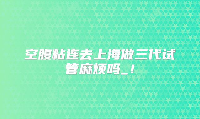 空腹粘连去上海做三代试管麻烦吗_！
