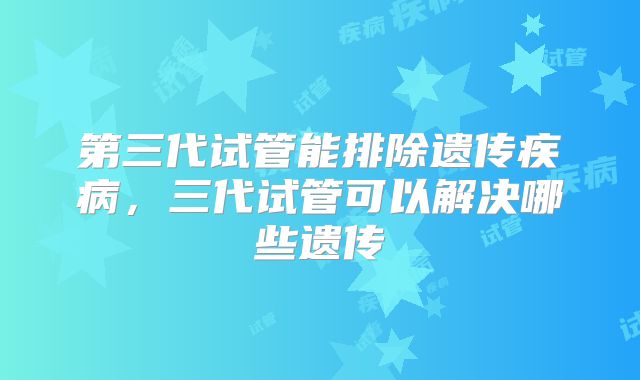 第三代试管能排除遗传疾病，三代试管可以解决哪些遗传