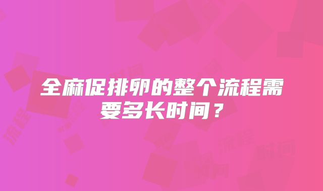 全麻促排卵的整个流程需要多长时间？