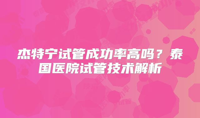 杰特宁试管成功率高吗?泰国医院试管技术解析