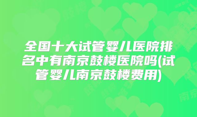 全国十大试管婴儿医院排名中有南京鼓楼医院吗(试管婴儿南京鼓楼费用)