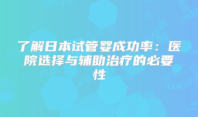 了解日本试管婴成功率：医院选择与辅助治疗的必要性