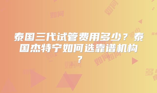 泰国三代试管费用多少?泰国杰特宁如何选靠谱机构?