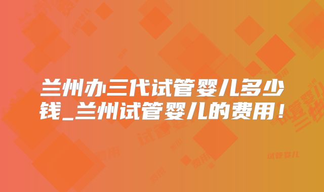 兰州办三代试管婴儿多少钱_兰州试管婴儿的费用!