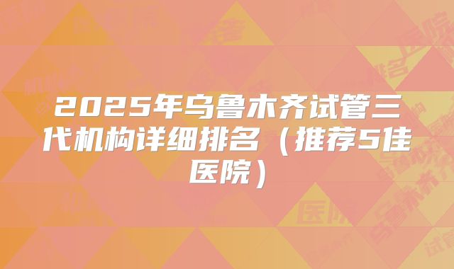 2025年乌鲁木齐试管三代机构详细排名（推荐5佳医院）