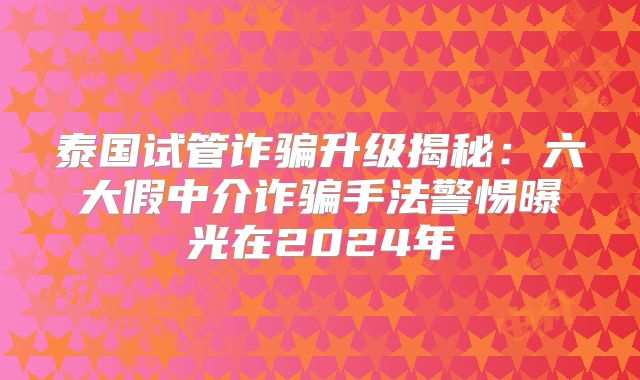 泰国试管诈骗升级揭秘:六大假中介诈骗手法警惕曝光在2024年