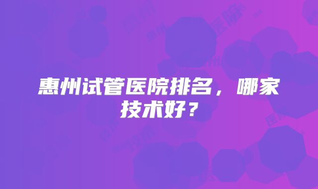 惠州试管医院排名，哪家技术好？