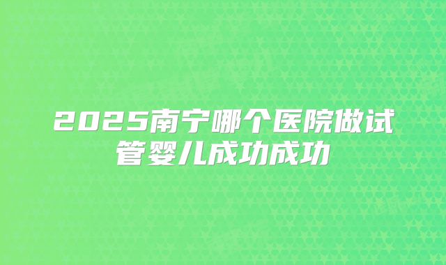 2025南宁哪个医院做试管婴儿成功成功