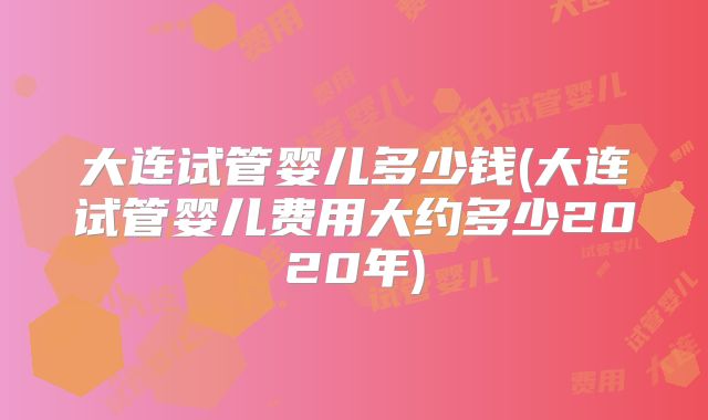 大连试管婴儿多少钱(大连试管婴儿费用大约多少2020年)