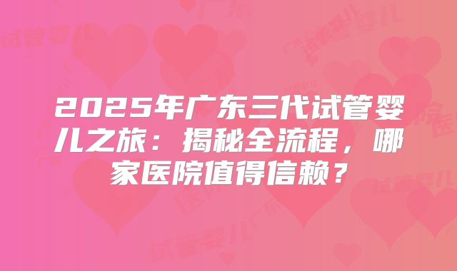 2025年广东三代试管婴儿之旅：揭秘全流程，哪家医院值得信赖？