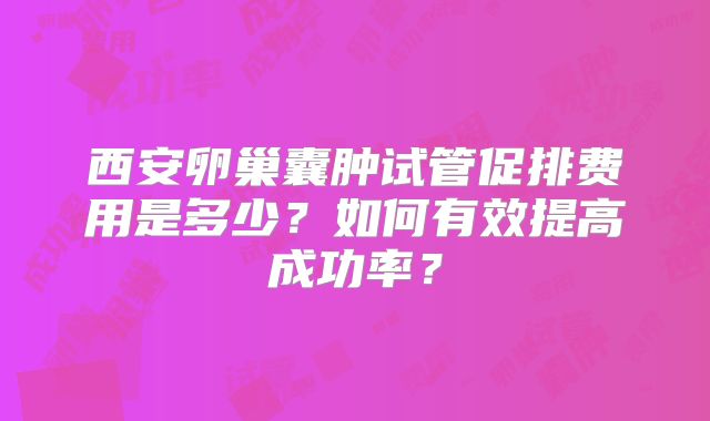 西安卵巢囊肿试管促排费用是多少？如何有效提高成功率？