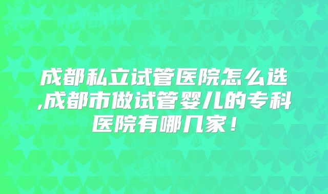 成都私立试管医院怎么选,成都市做试管婴儿的专科医院有哪几家!