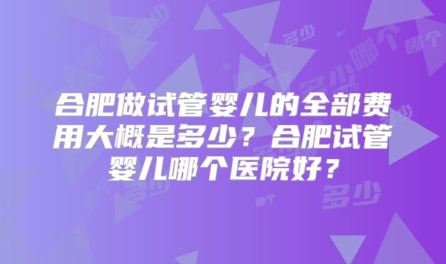 合肥做试管婴儿的全部费用大概是多少？合肥试管婴儿哪个医院好？