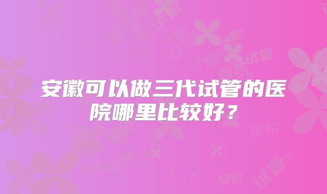 安徽可以做三代试管的医院哪里比较好?