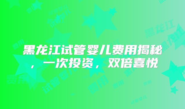 黑龙江试管婴儿费用揭秘，一次投资，双倍喜悦