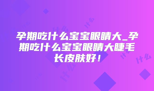 孕期吃什么宝宝眼睛大_孕期吃什么宝宝眼睛大睫毛长皮肤好！