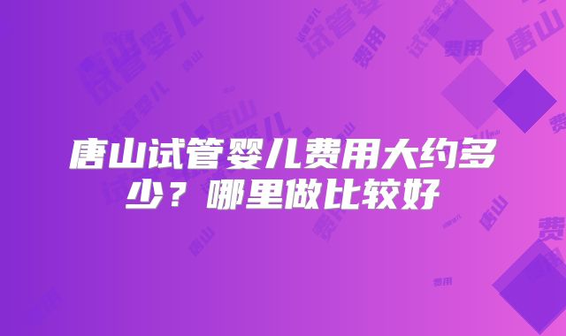 唐山试管婴儿费用大约多少？哪里做比较好