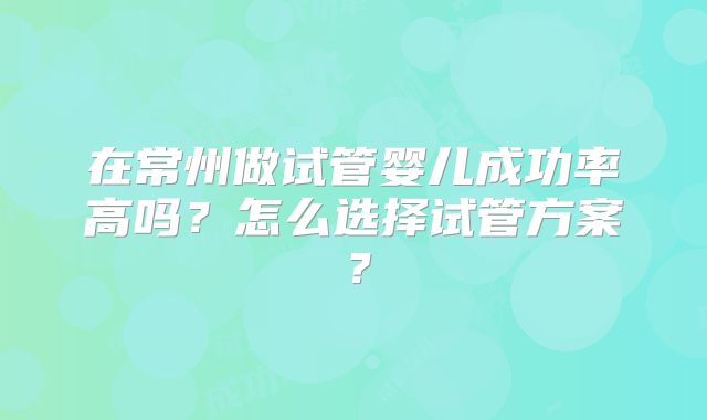 在常州做试管婴儿成功率高吗？怎么选择试管方案？