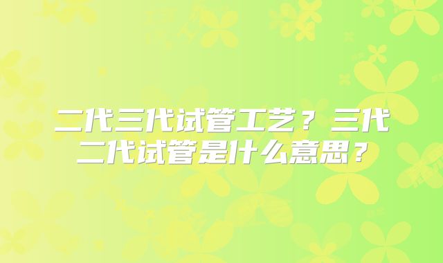 二代三代试管工艺？三代二代试管是什么意思？