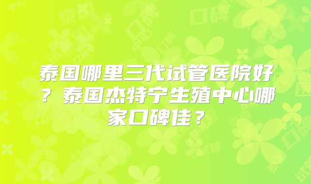泰国哪里三代试管医院好？泰国杰特宁生殖中心哪家口碑佳？