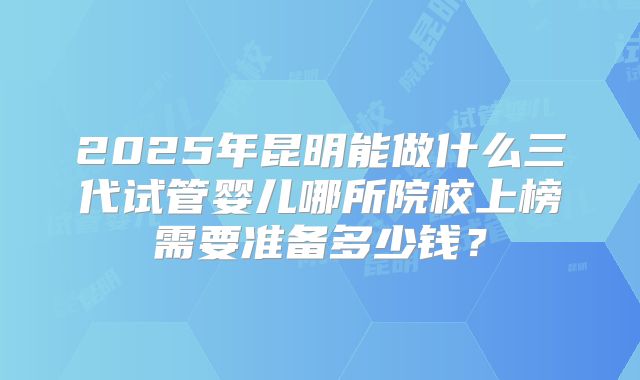 2025年昆明能做什么三代试管婴儿哪所院校上榜需要准备多少钱？
