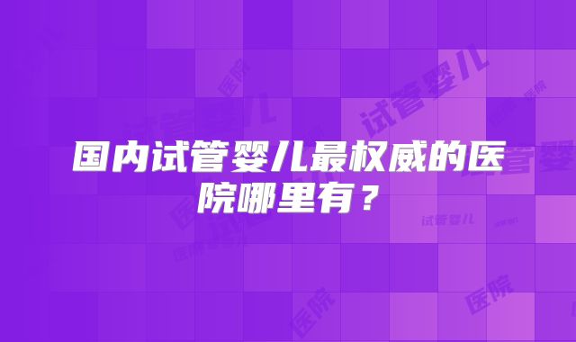 国内试管婴儿最权威的医院哪里有?