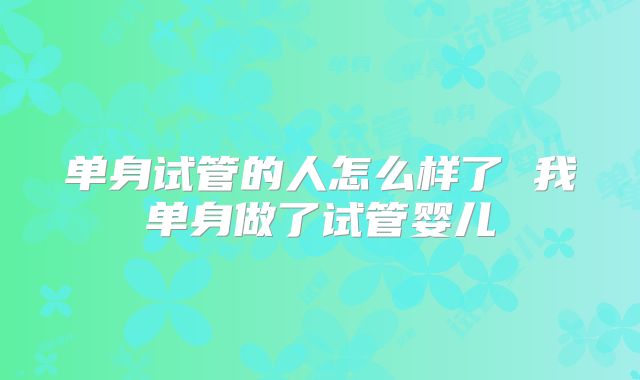 单身试管的人怎么样了 我单身做了试管婴儿