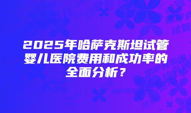 2025年哈萨克斯坦试管婴儿医院费用和成功率的全面分析?
