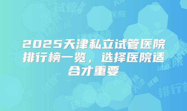 2025天津私立试管医院排行榜一览，选择医院适合才重要
