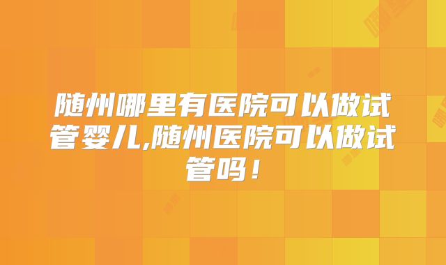 随州哪里有医院可以做试管婴儿,随州医院可以做试管吗！