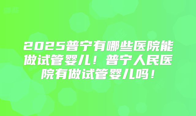 2025普宁有哪些医院能做试管婴儿！普宁人民医院有做试管婴儿吗！