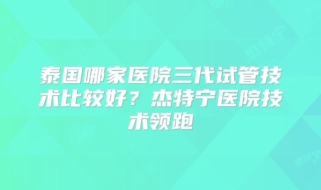 泰国哪家医院三代试管技术比较好？杰特宁医院技术领跑