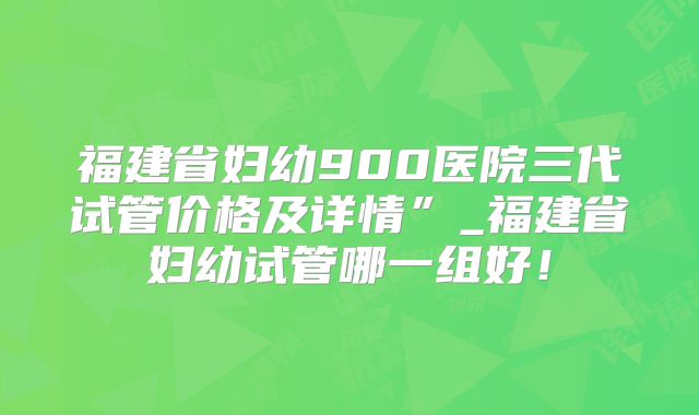 福建省妇幼900医院三代试管价格及详情”_福建省妇幼试管哪一组好！