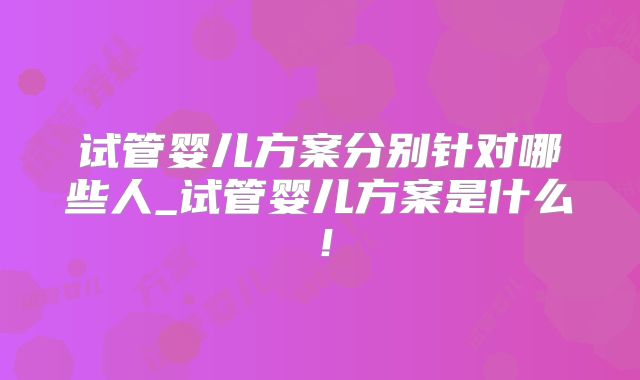 试管婴儿方案分别针对哪些人_试管婴儿方案是什么！