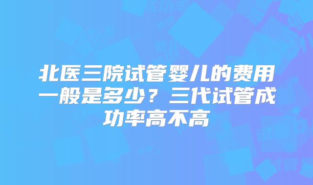 北医三院试管婴儿的费用一般是多少?三代试管成功率高不高