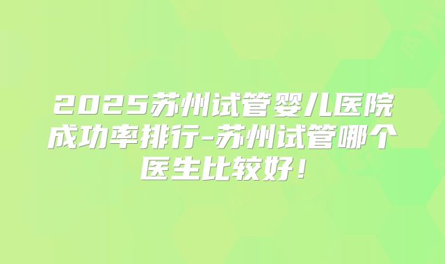 2025苏州试管婴儿医院成功率排行-苏州试管哪个医生比较好!