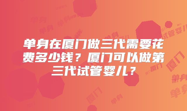 单身在厦门做三代需要花费多少钱？厦门可以做第三代试管婴儿？