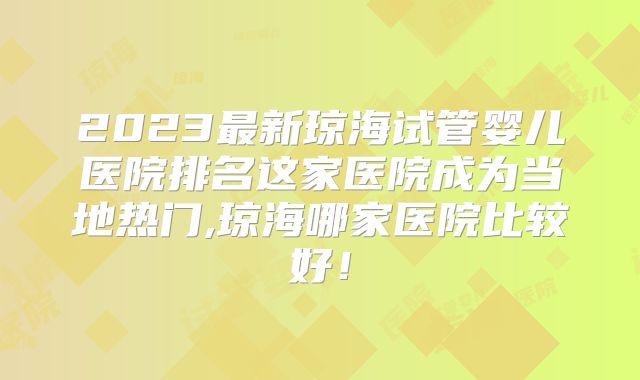 2023最新琼海试管婴儿医院排名这家医院成为当地热门,琼海哪家医院比较好!