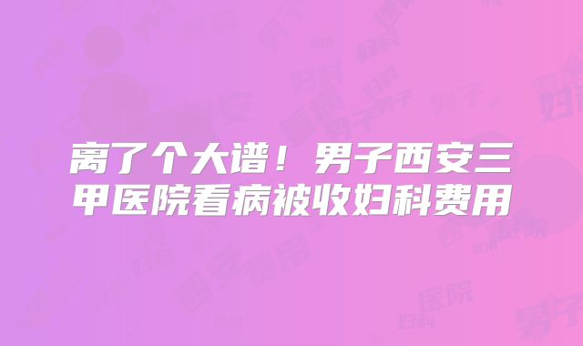 离了个大谱!男子西安三甲医院看病被收妇科费用