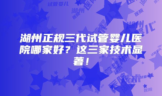 湖州正规三代试管婴儿医院哪家好？这三家技术显著！