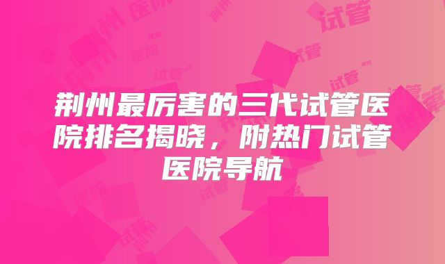 荆州最厉害的三代试管医院排名揭晓，附热门试管医院导航
