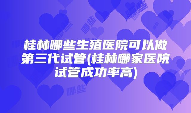 桂林哪些生殖医院可以做第三代试管(桂林哪家医院试管成功率高)