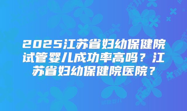 2025江苏省妇幼保健院试管婴儿成功率高吗？江苏省妇幼保健院医院？