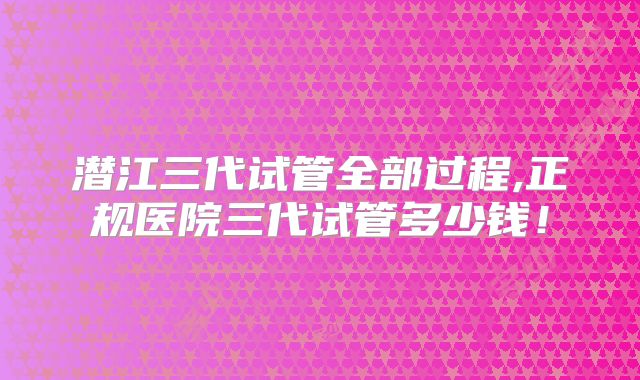 潜江三代试管全部过程,正规医院三代试管多少钱!